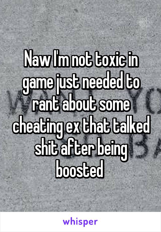 Naw I'm not toxic in game just needed to rant about some cheating ex that talked shit after being boosted 