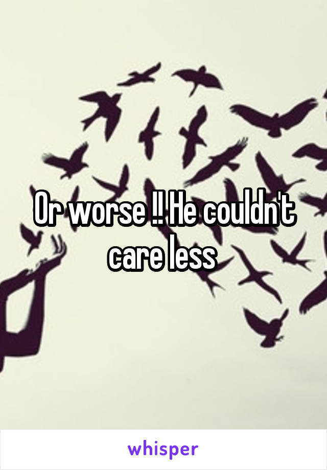 Or worse !! He couldn't care less 