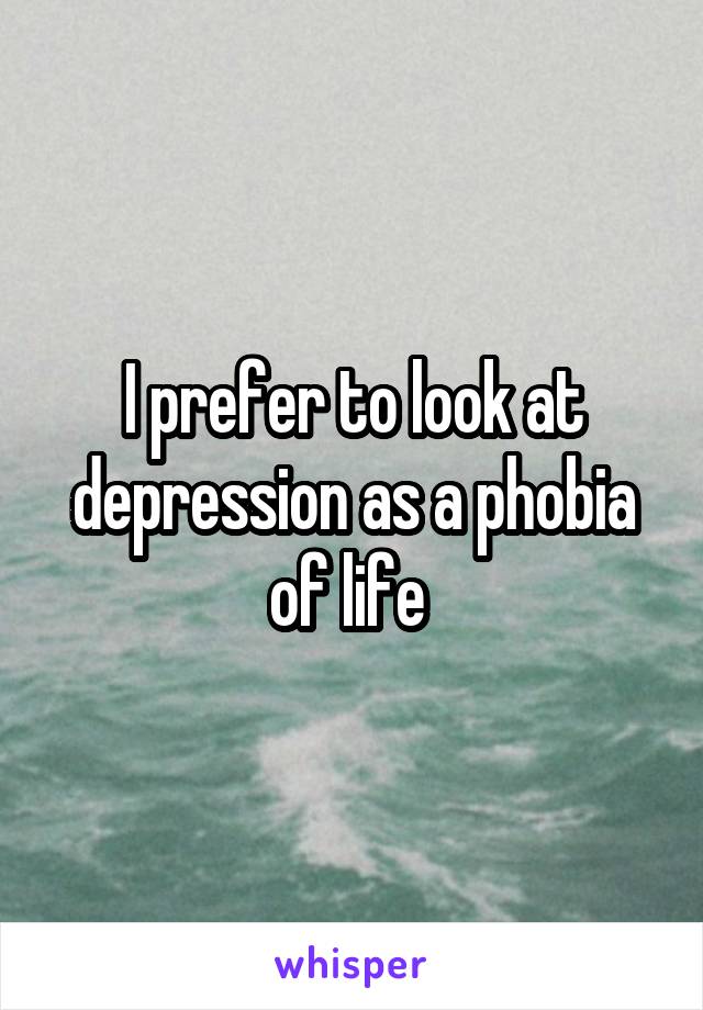 I prefer to look at depression as a phobia of life 