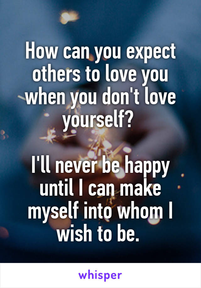 How can you expect others to love you when you don't love yourself? 

I'll never be happy until I can make myself into whom I wish to be. 