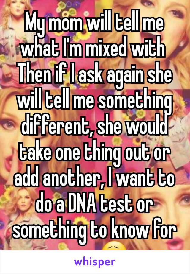 My mom will tell me what I'm mixed with 
Then if I ask again she will tell me something different, she would take one thing out or add another, I want to do a DNA test or something to know for sure 😧