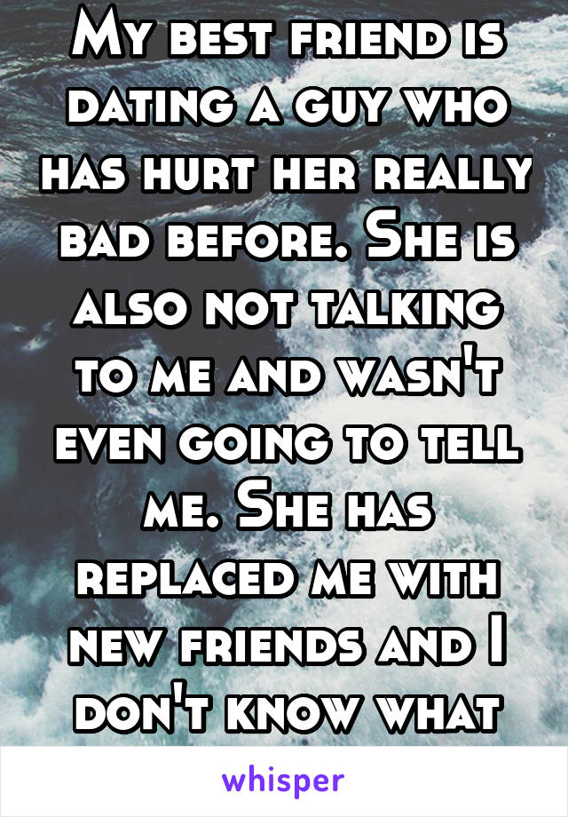 My best friend is dating a guy who has hurt her really bad before. She is also not talking to me and wasn't even going to tell me. She has replaced me with new friends and I don't know what to do