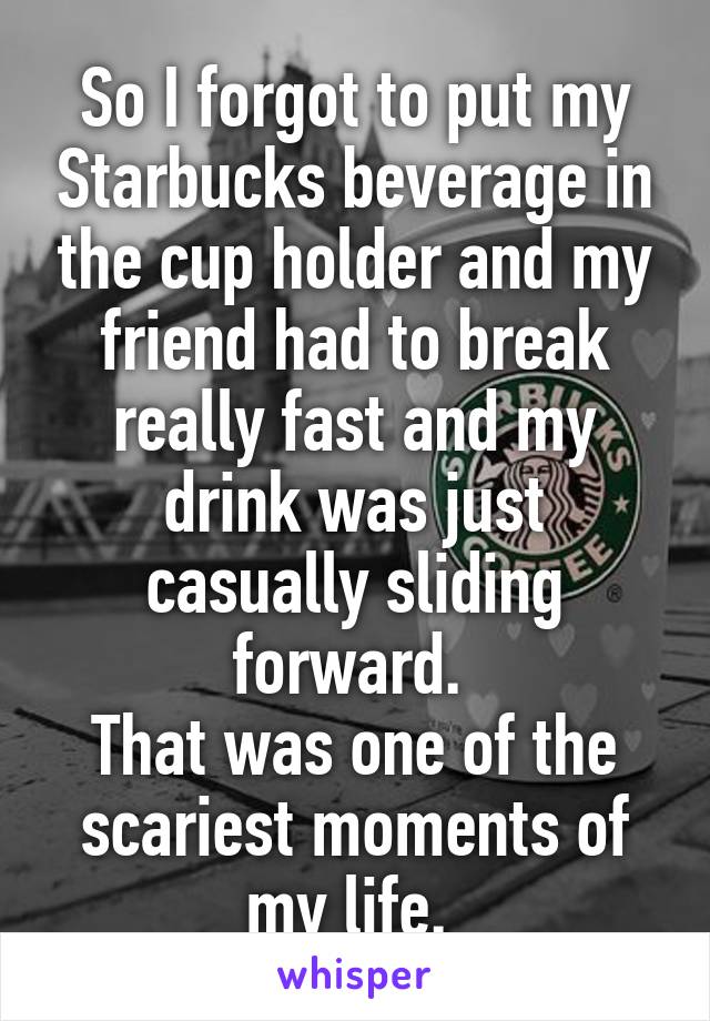 So I forgot to put my Starbucks beverage in the cup holder and my friend had to break really fast and my drink was just casually sliding forward. 
That was one of the scariest moments of my life. 