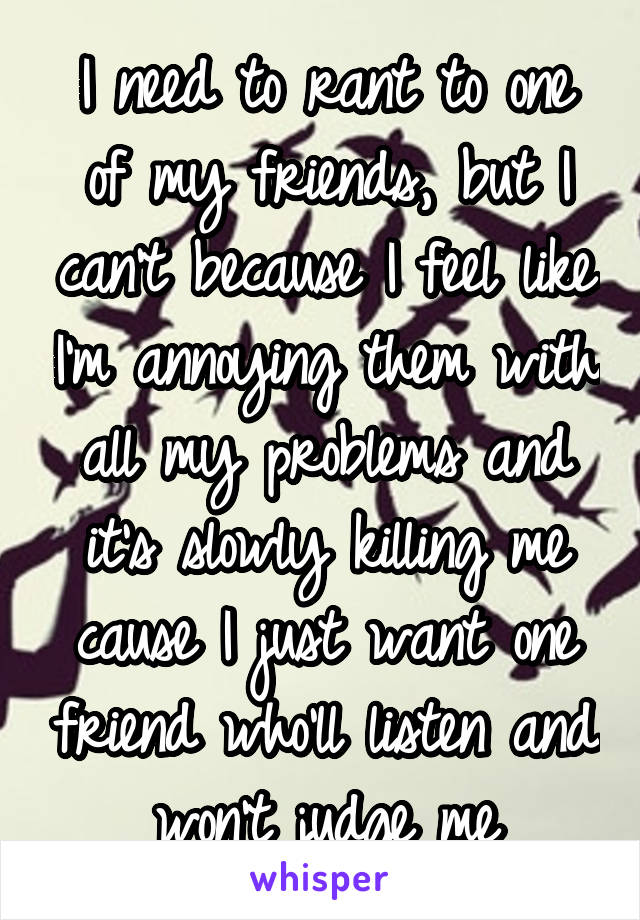 I need to rant to one of my friends, but I can't because I feel like I'm annoying them with all my problems and it's slowly killing me cause I just want one friend who'll listen and won't judge me