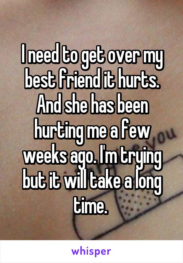 I need to get over my best friend it hurts. And she has been hurting me a few weeks ago. I'm trying but it will take a long time. 