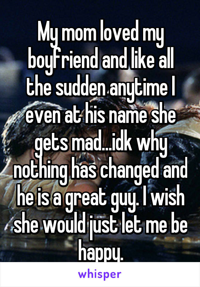 My mom loved my boyfriend and like all the sudden anytime I even at his name she gets mad...idk why nothing has changed and he is a great guy. I wish she would just let me be happy.