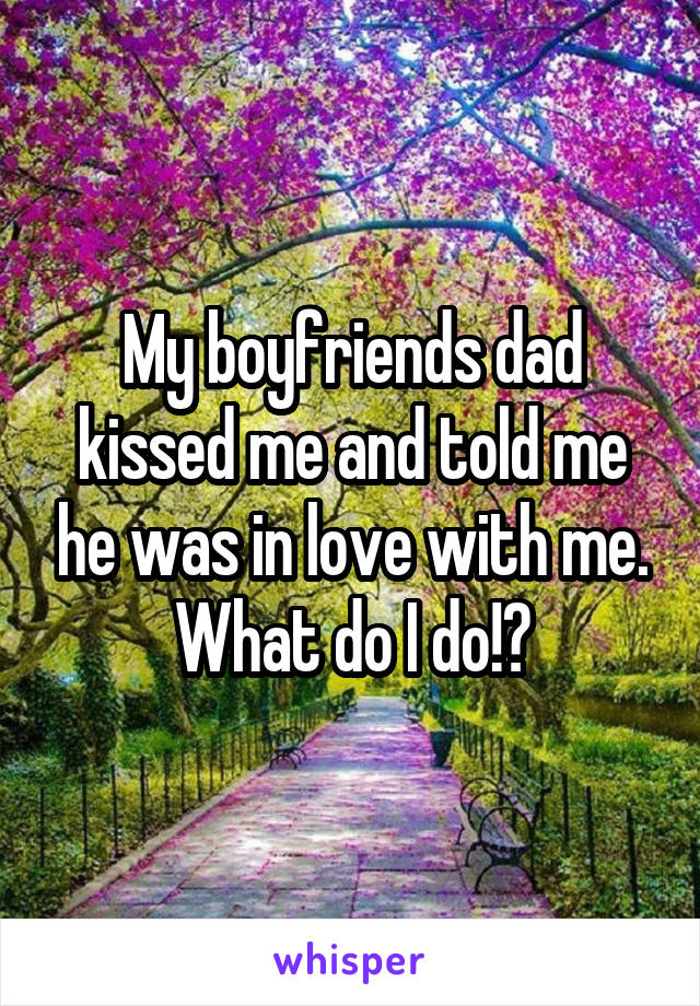 My boyfriends dad kissed me and told me he was in love with me.
What do I do!?