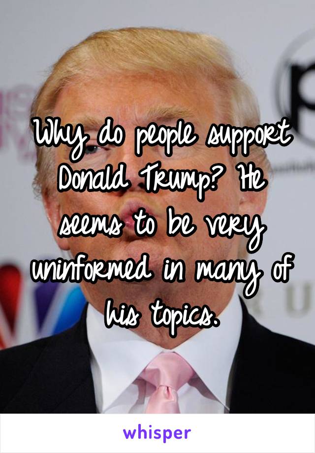 Why do people support Donald Trump? He seems to be very uninformed in many of his topics.