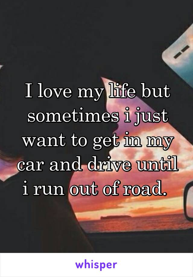 I love my life but sometimes i just want to get in my car and drive until i run out of road. 