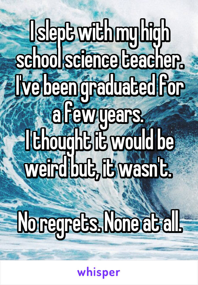 I slept with my high school science teacher. I've been graduated for a few years. 
I thought it would be weird but, it wasn't. 

No regrets. None at all. 