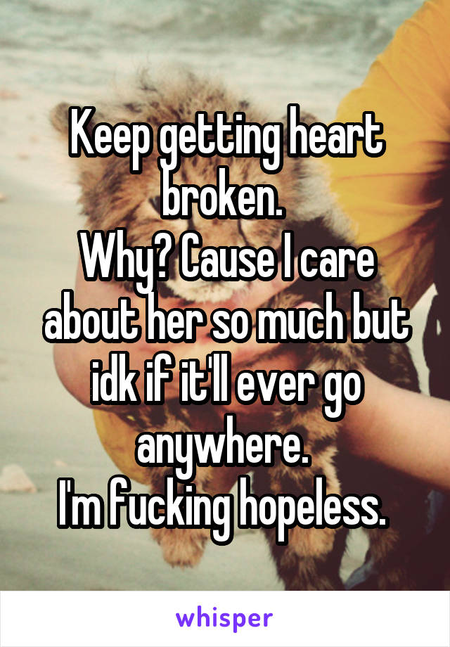 Keep getting heart broken. 
Why? Cause I care about her so much but idk if it'll ever go anywhere. 
I'm fucking hopeless. 