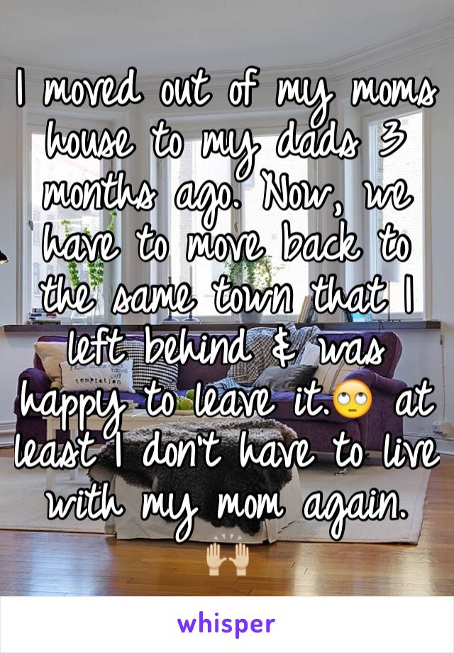 I moved out of my moms house to my dads 3 months ago. Now, we have to move back to the same town that I left behind & was 
happy to leave it.🙄 at least I don't have to live with my mom again. 🙌🏼