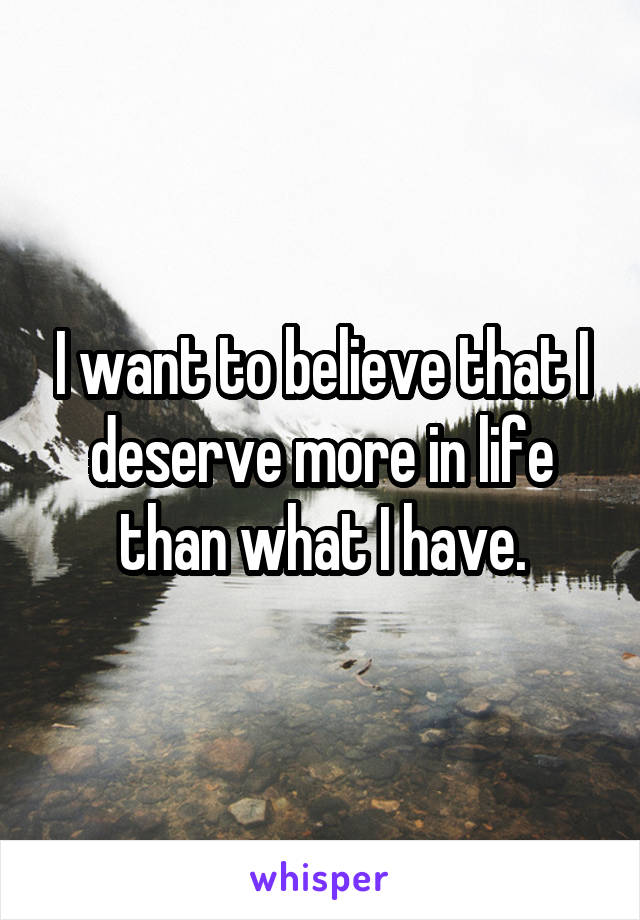 I want to believe that I deserve more in life than what I have.