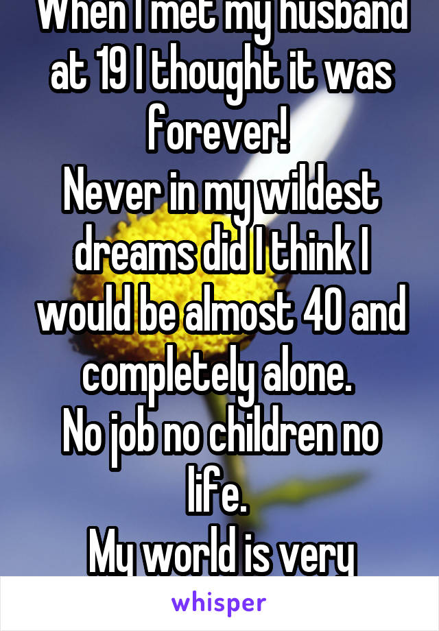 When I met my husband at 19 I thought it was forever! 
Never in my wildest dreams did I think I would be almost 40 and completely alone. 
No job no children no life. 
My world is very lonely. 