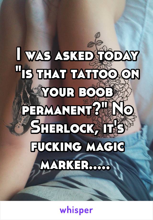 I was asked today "is that tattoo on your boob permanent?" No Sherlock, it's fucking magic marker..... 