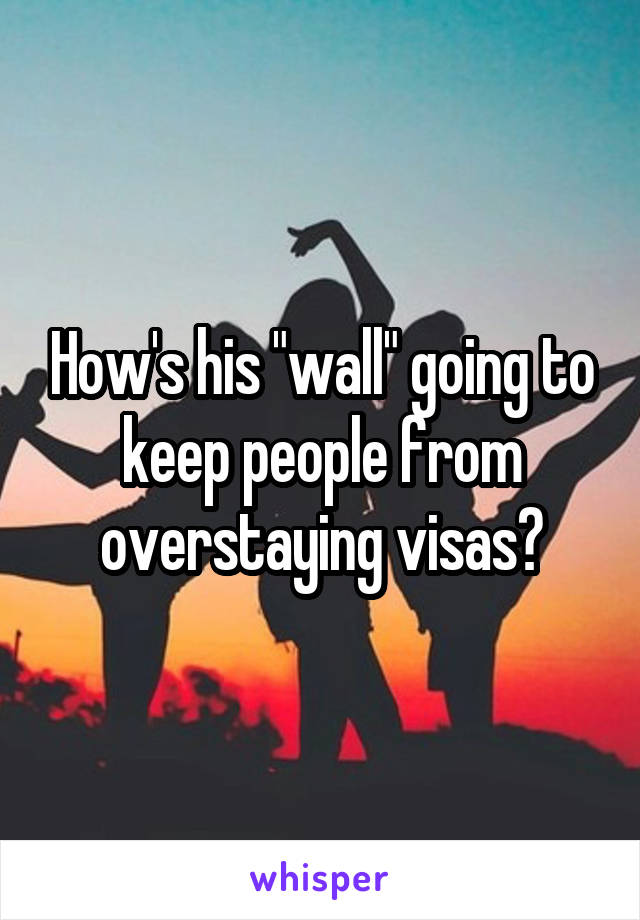 How's his "wall" going to keep people from overstaying visas?