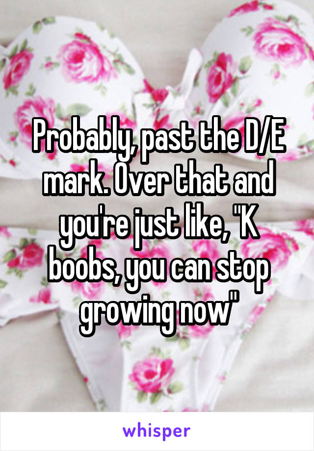 Probably, past the D/E mark. Over that and you're just like, "K boobs, you can stop growing now"