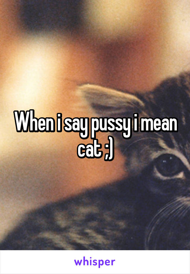 When i say pussy i mean cat ;)