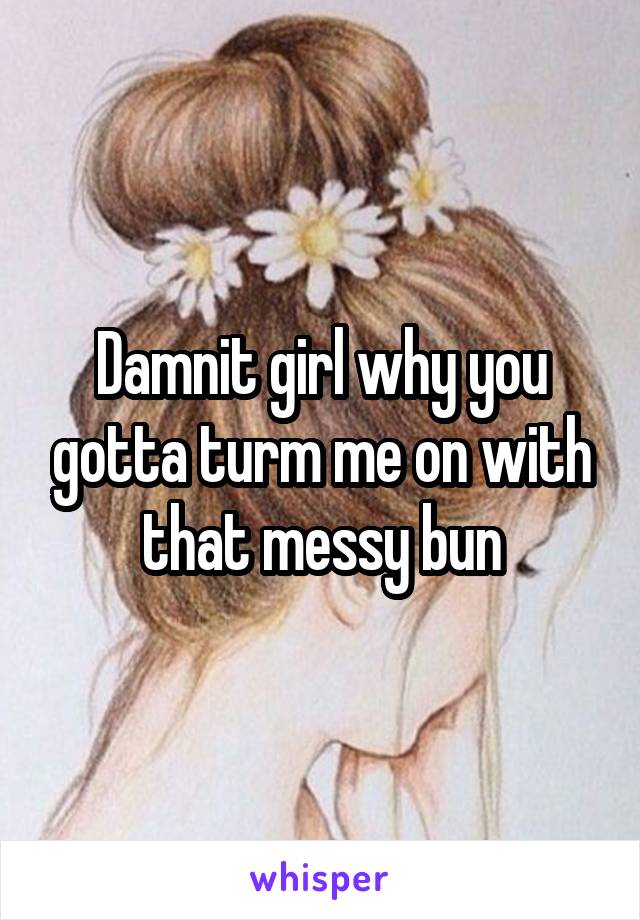 Damnit girl why you gotta turm me on with that messy bun