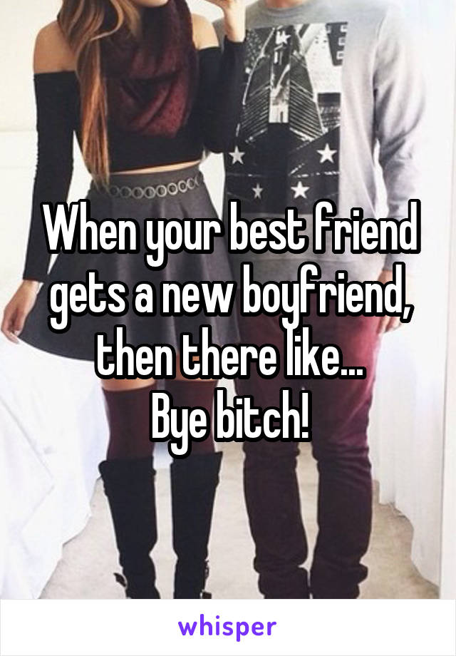 When your best friend gets a new boyfriend, then there like...
Bye bitch!