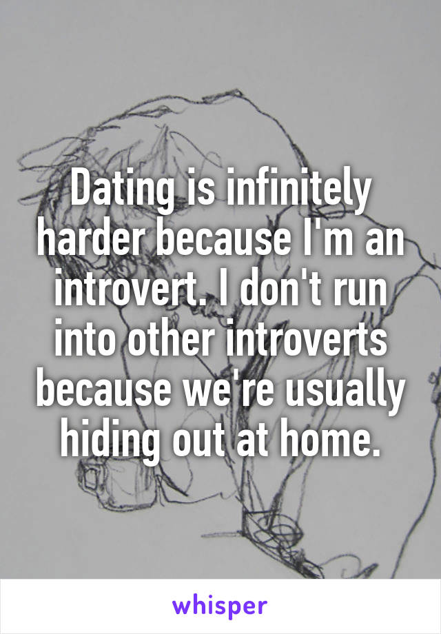 Dating is infinitely harder because I'm an introvert. I don't run into other introverts because we're usually hiding out at home.