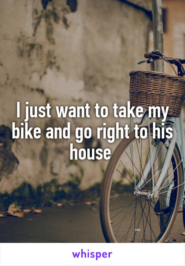 I just want to take my bike and go right to his house 