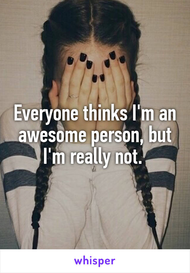 Everyone thinks I'm an awesome person, but I'm really not. 