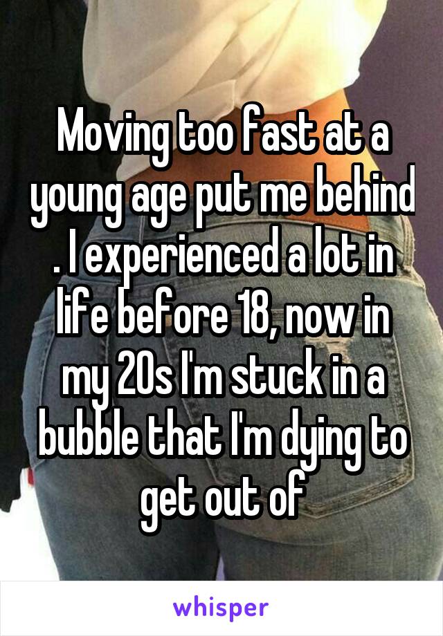 Moving too fast at a young age put me behind . I experienced a lot in life before 18, now in my 20s I'm stuck in a bubble that I'm dying to get out of