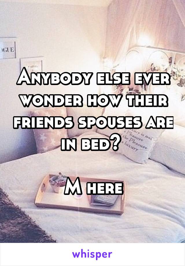 Anybody else ever wonder how their friends spouses are in bed? 

M here