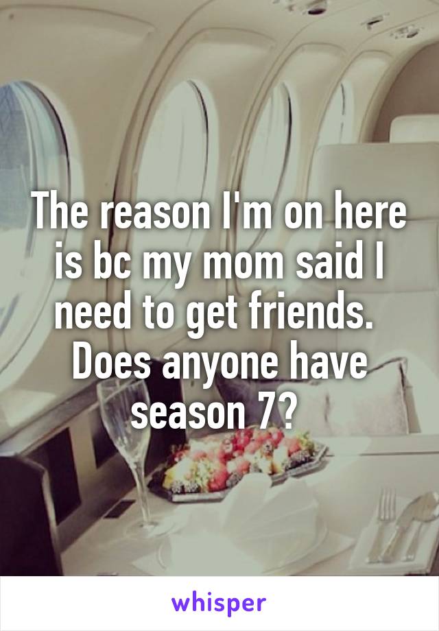 The reason I'm on here is bc my mom said I need to get friends. 
Does anyone have season 7? 