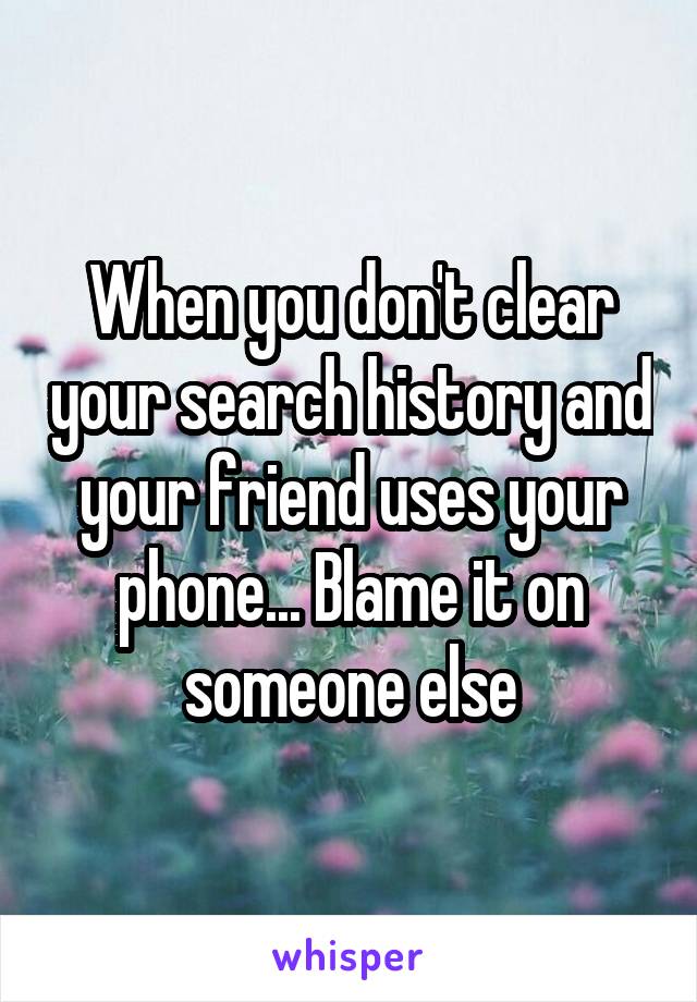 When you don't clear your search history and your friend uses your phone... Blame it on someone else