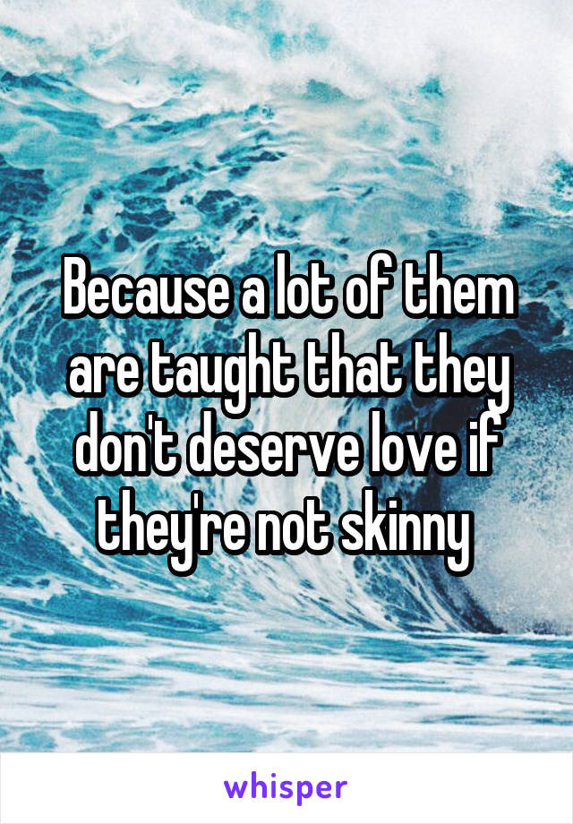 Because a lot of them are taught that they don't deserve love if they're not skinny 