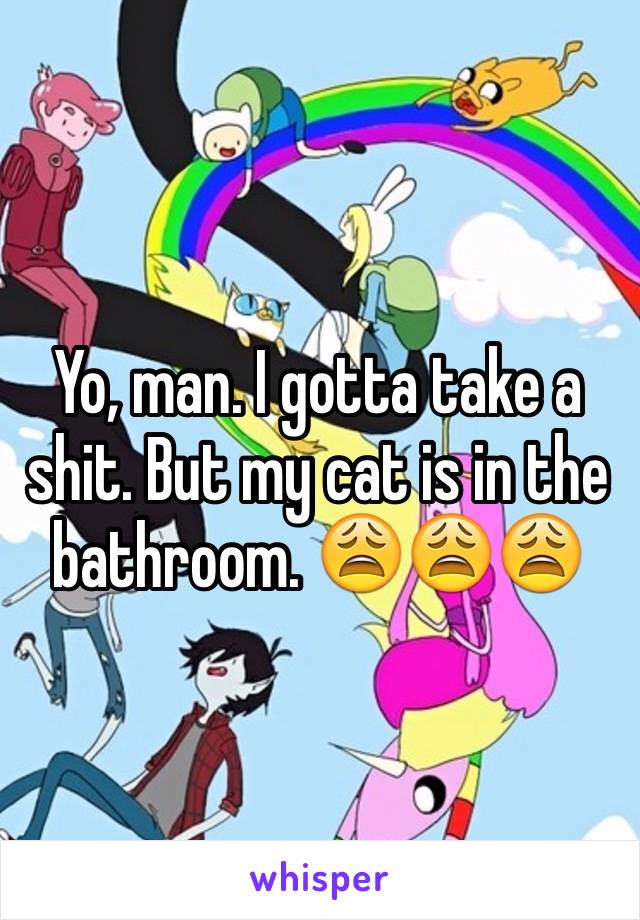 Yo, man. I gotta take a shit. But my cat is in the bathroom. 😩😩😩