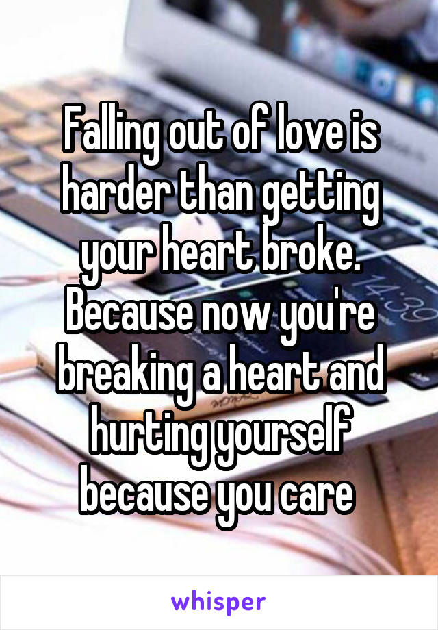 Falling out of love is harder than getting your heart broke. Because now you're breaking a heart and hurting yourself because you care 