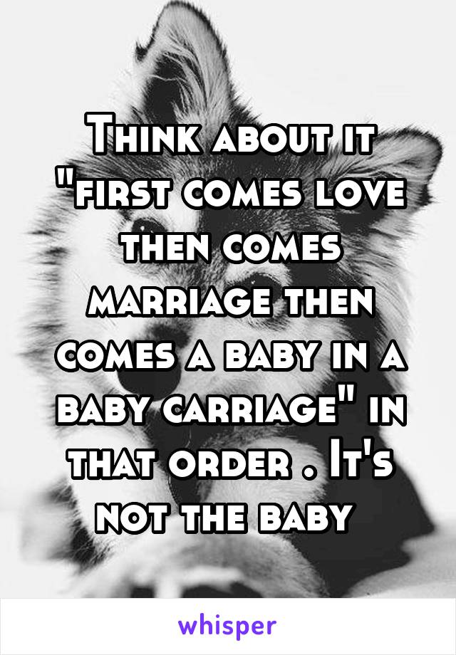 Think about it "first comes love then comes marriage then comes a baby in a baby carriage" in that order . It's not the baby 