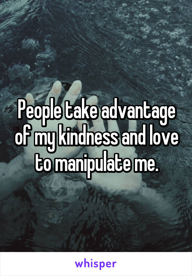 People take advantage of my kindness and love to manipulate me.