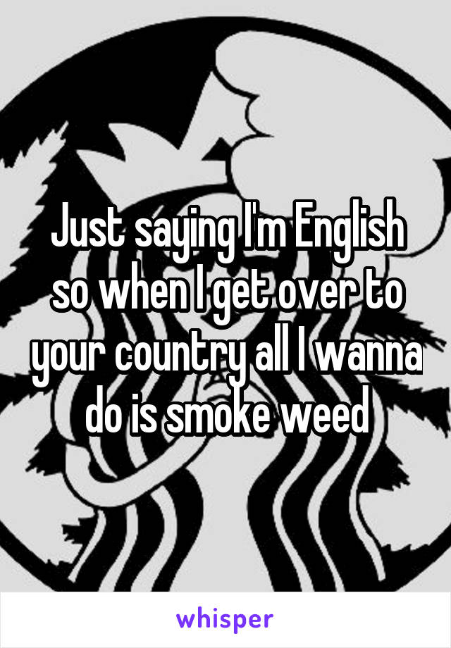 Just saying I'm English so when I get over to your country all I wanna do is smoke weed