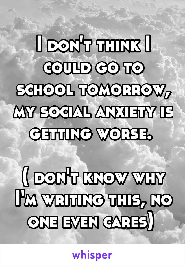 I don't think I could go to school tomorrow, my social anxiety is getting worse. 

( don't know why I'm writing this, no one even cares) 