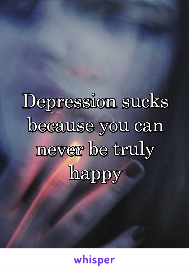 Depression sucks because you can never be truly happy