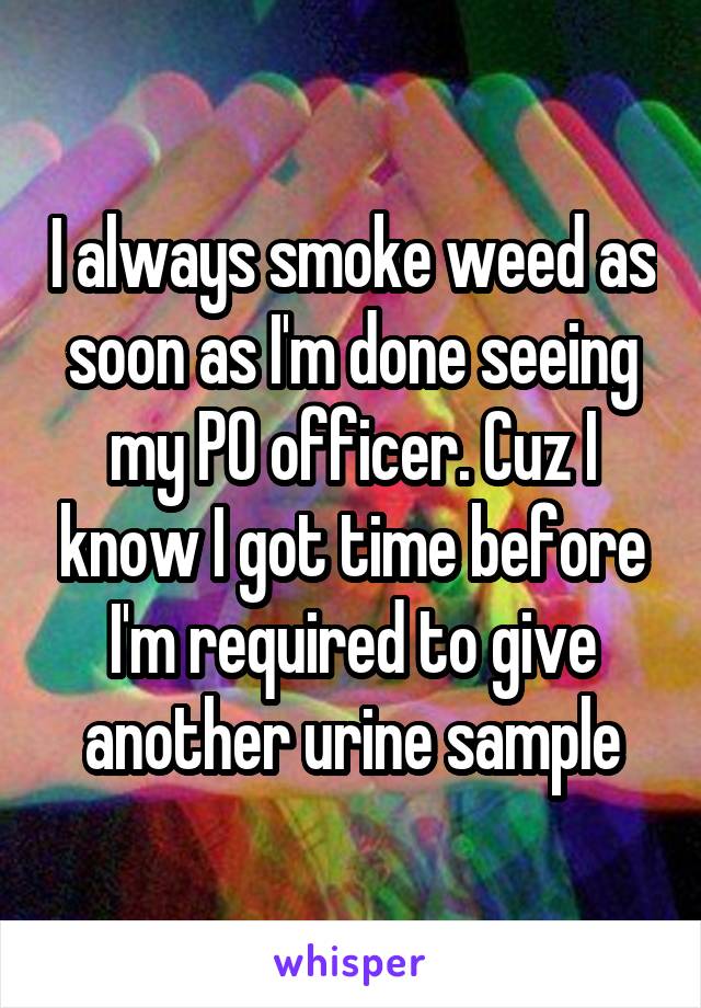 I always smoke weed as soon as I'm done seeing my PO officer. Cuz I know I got time before I'm required to give another urine sample