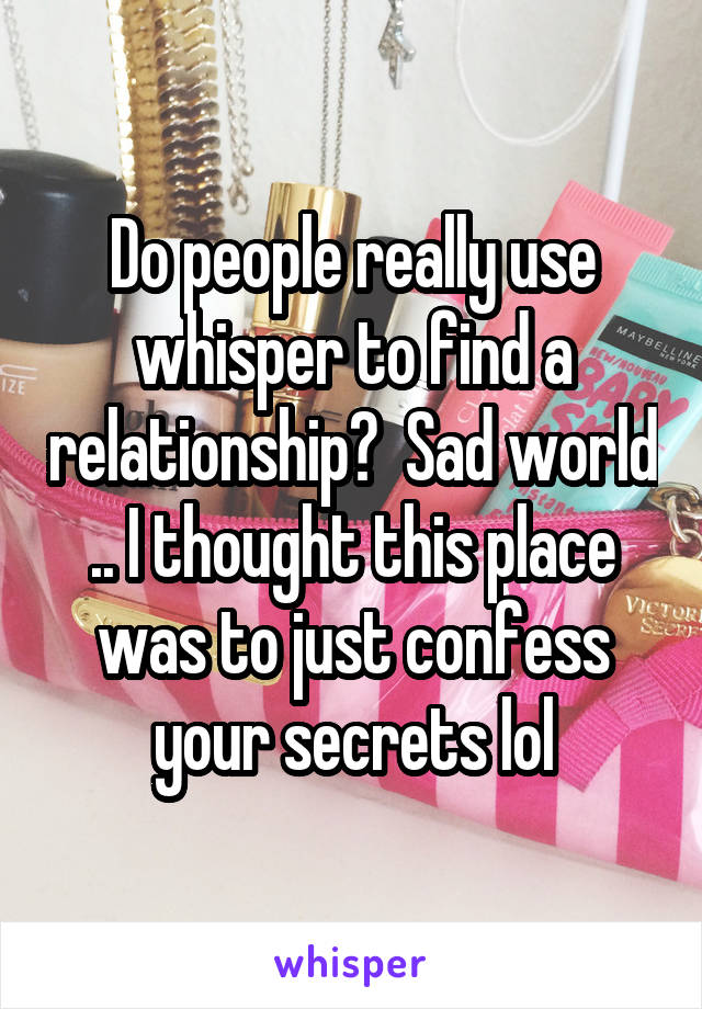 Do people really use whisper to find a relationship?  Sad world .. I thought this place was to just confess your secrets lol