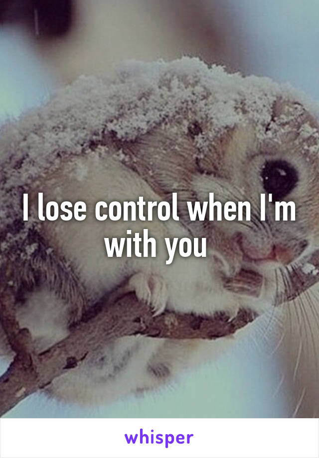 I lose control when I'm with you 