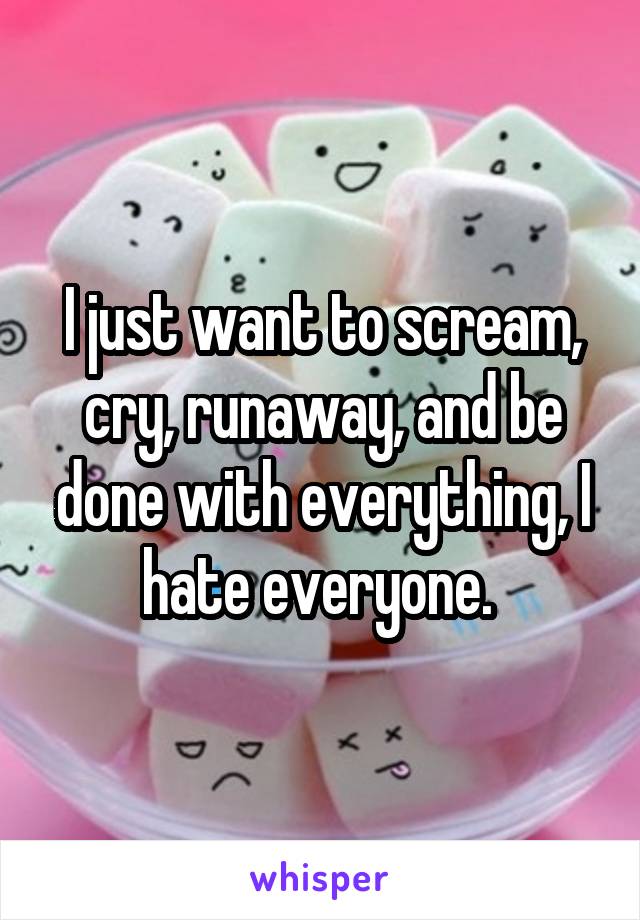 I just want to scream, cry, runaway, and be done with everything, I hate everyone. 