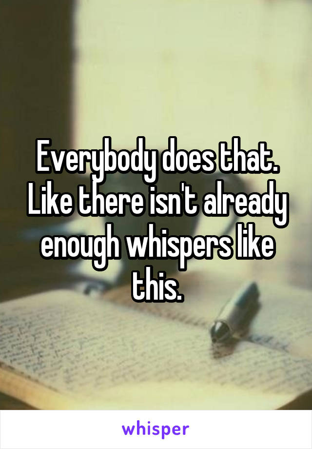 Everybody does that.
Like there isn't already enough whispers like this.