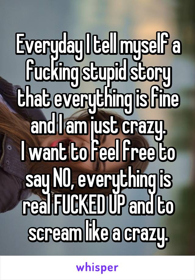 Everyday I tell myself a fucking stupid story that everything is fine and I am just crazy.
I want to feel free to say NO, everything is real FUCKED UP and to scream like a crazy.