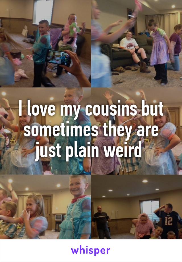 I love my cousins but sometimes they are just plain weird 