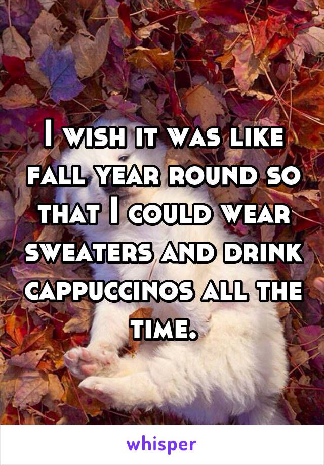 I wish it was like fall year round so that I could wear sweaters and drink cappuccinos all the time.