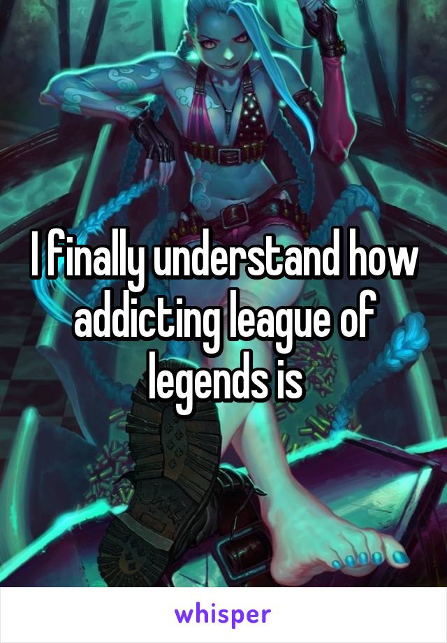 I finally understand how addicting league of legends is