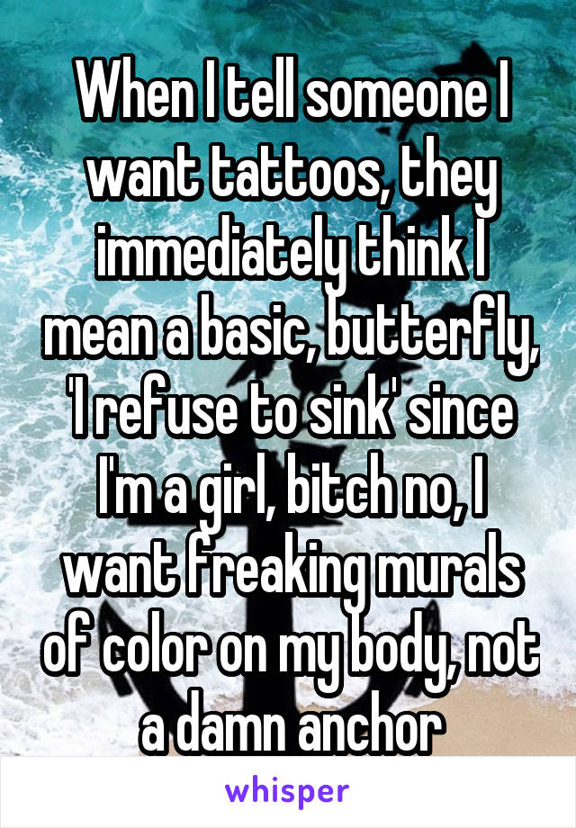 When I tell someone I want tattoos, they immediately think I mean a basic, butterfly, 'I refuse to sink' since I'm a girl, bitch no, I want freaking murals of color on my body, not a damn anchor