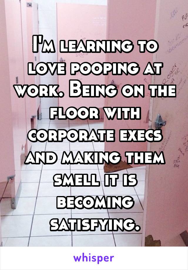 I'm learning to love pooping at work. Being on the floor with corporate execs and making them smell it is becoming satisfying.